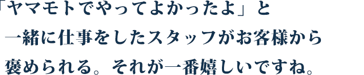 「ヤマモトでやってよかったよ」と、一緒に仕事をしたスタッフがお客様から褒められる。それが一番嬉しいですね。