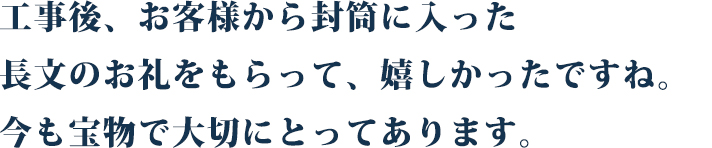 工事後、お客様に封筒に入った長文の
お礼状をもらって、嬉しかったですね。
今も宝物で、大切にとってあります。