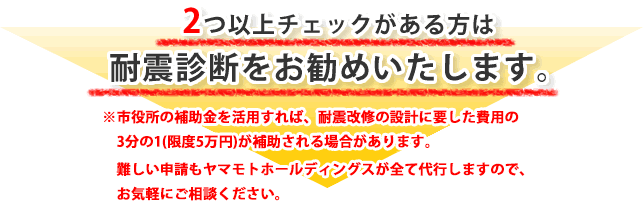 2つ以上チェックがある方は耐震診断をお勧めいたします。
※市役所の補助金を活用すれば、診断費用が5千円で出来ます。
難しい申請もヤマモトホールディングスが全て代行するので、お気軽にご相談ください。