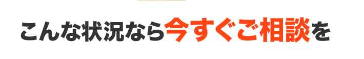 こんな状況なら今すぐご相談を