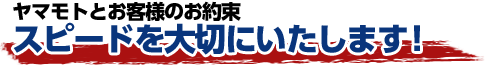 ヤマモトとお客様のお約束　スピードを大切にいたします！